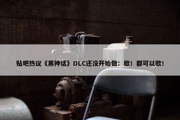 贴吧热议《黑神话》DLC还没开始做：歇！都可以歇！