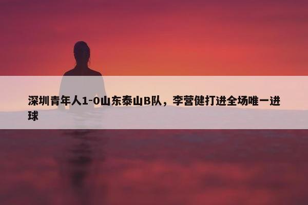 深圳青年人1-0山东泰山B队，李营健打进全场唯一进球