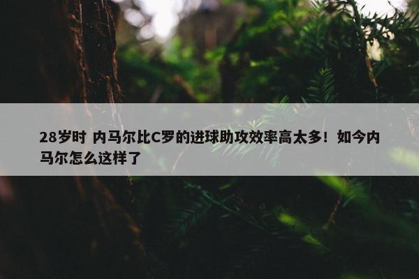 28岁时 内马尔比C罗的进球助攻效率高太多！如今内马尔怎么这样了