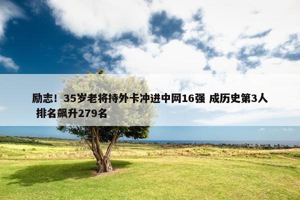 励志！35岁老将持外卡冲进中网16强 成历史第3人 排名飙升279名