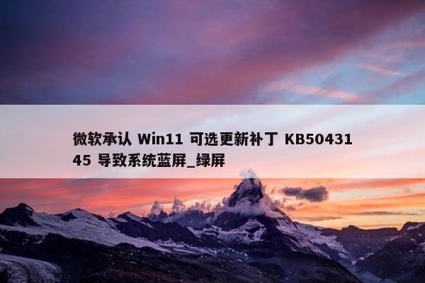 微软承认 Win11 可选更新补丁 KB5043145 导致系统蓝屏_绿屏