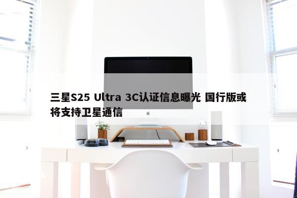 三星S25 Ultra 3C认证信息曝光 国行版或将支持卫星通信