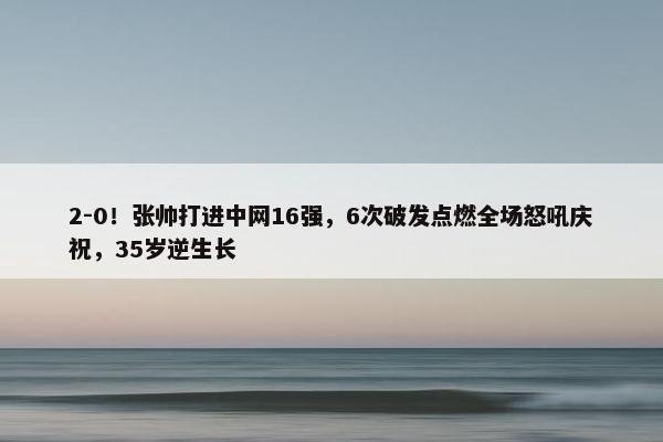 2-0！张帅打进中网16强，6次破发点燃全场怒吼庆祝，35岁逆生长