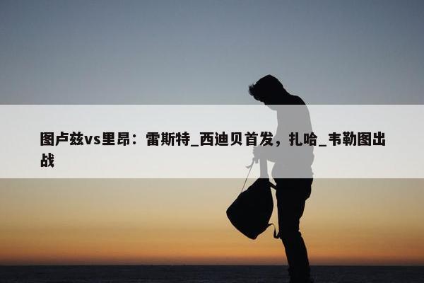 图卢兹vs里昂：雷斯特_西迪贝首发，扎哈_韦勒图出战