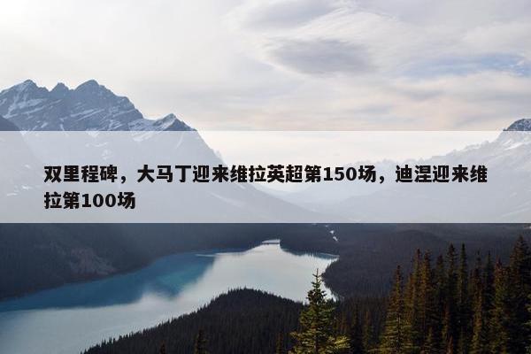 双里程碑，大马丁迎来维拉英超第150场，迪涅迎来维拉第100场