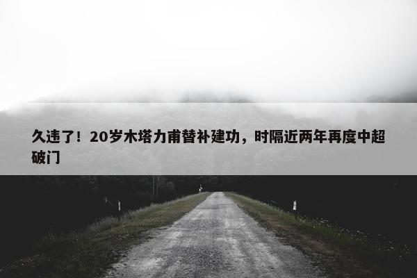 久违了！20岁木塔力甫替补建功，时隔近两年再度中超破门