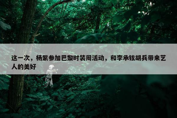 这一次，杨紫参加巴黎时装周活动，和李承铉胡兵带来艺人的美好