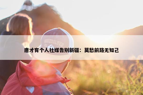 唐才育个人社媒告别新疆：莫愁前路无知己