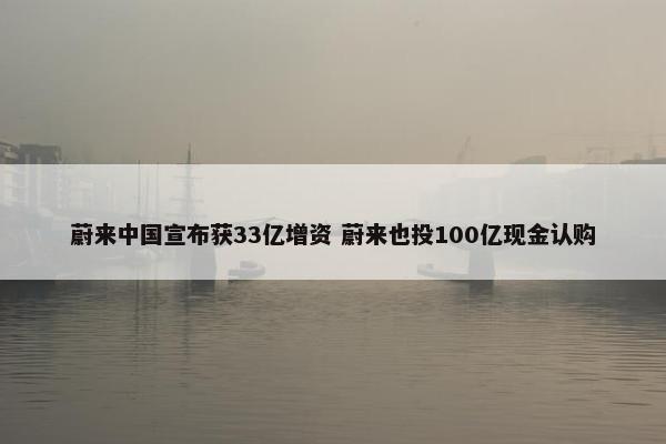 蔚来中国宣布获33亿增资 蔚来也投100亿现金认购