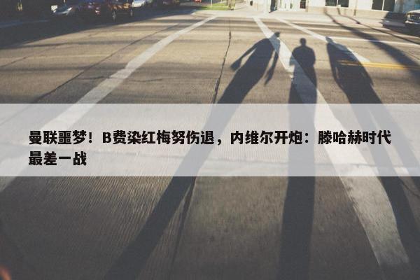 曼联噩梦！B费染红梅努伤退，内维尔开炮：滕哈赫时代最差一战