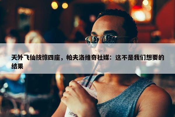 天外飞仙技惊四座，帕夫洛维奇社媒：这不是我们想要的结果