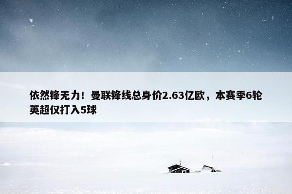 依然锋无力！曼联锋线总身价2.63亿欧，本赛季6轮英超仅打入5球