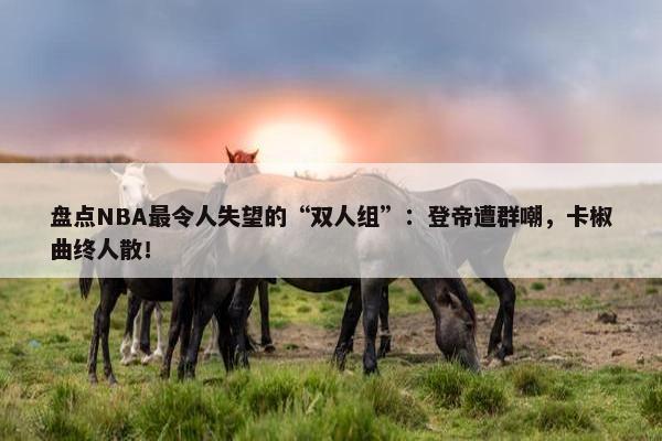 盘点NBA最令人失望的“双人组”：登帝遭群嘲，卡椒曲终人散！