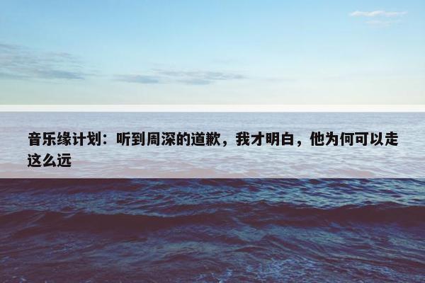 音乐缘计划：听到周深的道歉，我才明白，他为何可以走这么远