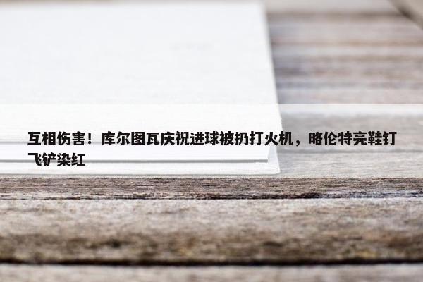 互相伤害！库尔图瓦庆祝进球被扔打火机，略伦特亮鞋钉飞铲染红