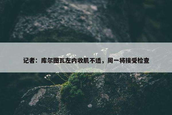 记者：库尔图瓦左内收肌不适，周一将接受检查