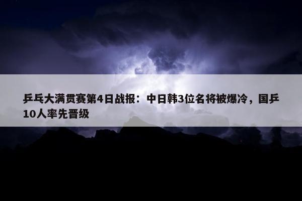 乒乓大满贯赛第4日战报：中日韩3位名将被爆冷，国乒10人率先晋级