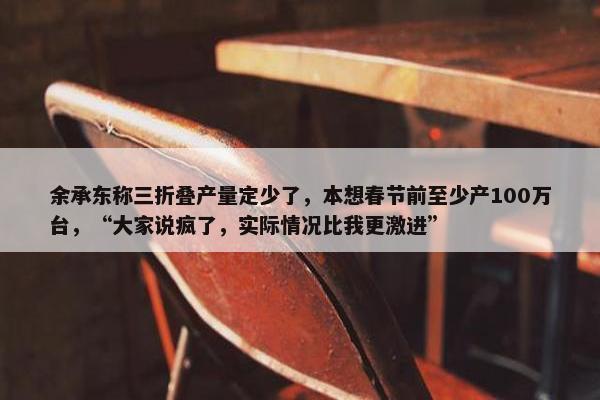 余承东称三折叠产量定少了，本想春节前至少产100万台，“大家说疯了，实际情况比我更激进”