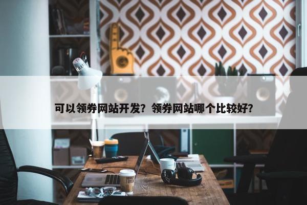 可以领券网站开发？领券网站哪个比较好？