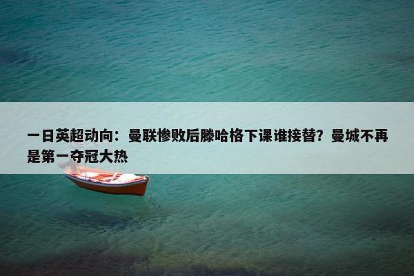 一日英超动向：曼联惨败后滕哈格下课谁接替？曼城不再是第一夺冠大热