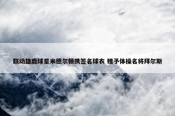 联动雄鹿球星米德尔顿携签名球衣 赠予体操名将拜尔斯