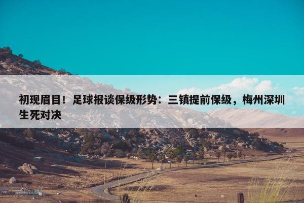 初现眉目！足球报谈保级形势：三镇提前保级，梅州深圳生死对决