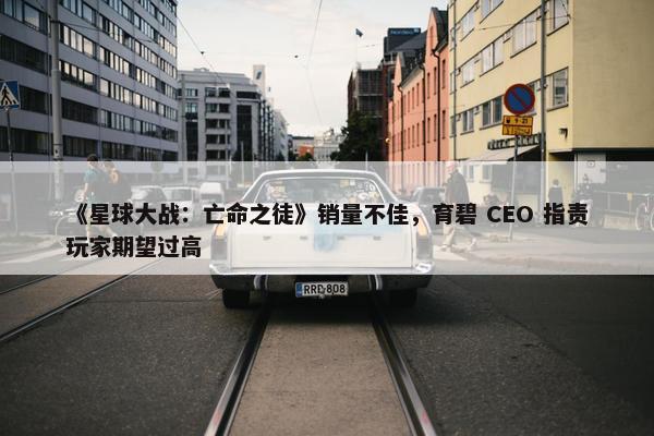 《星球大战：亡命之徒》销量不佳，育碧 CEO 指责玩家期望过高