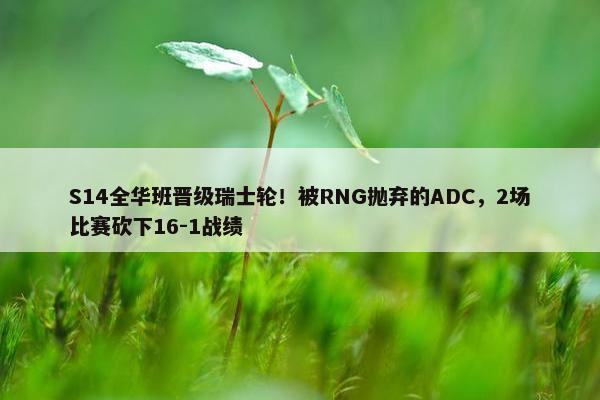 S14全华班晋级瑞士轮！被RNG抛弃的ADC，2场比赛砍下16-1战绩