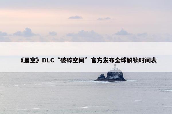 《星空》DLC“破碎空间”官方发布全球解锁时间表