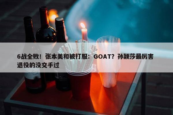 6战全败！张本美和被打服：GOAT？孙颖莎最厉害 退役的没交手过