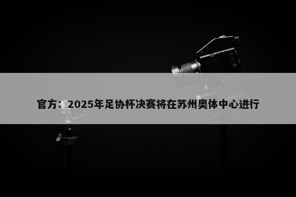 官方：2025年足协杯决赛将在苏州奥体中心进行