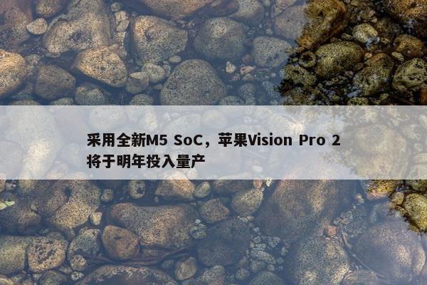 采用全新M5 SoC，苹果Vision Pro 2将于明年投入量产