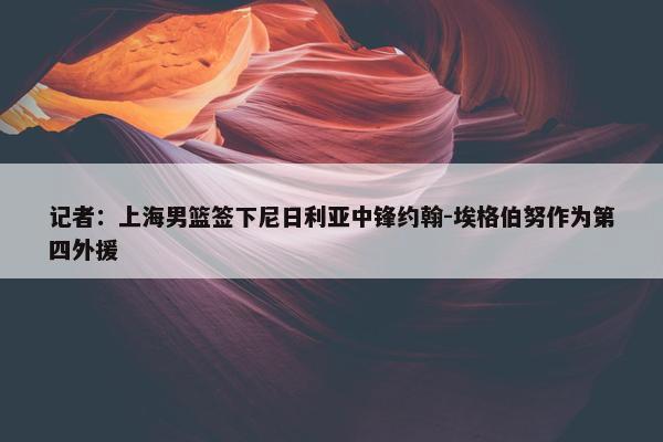 记者：上海男篮签下尼日利亚中锋约翰-埃格伯努作为第四外援