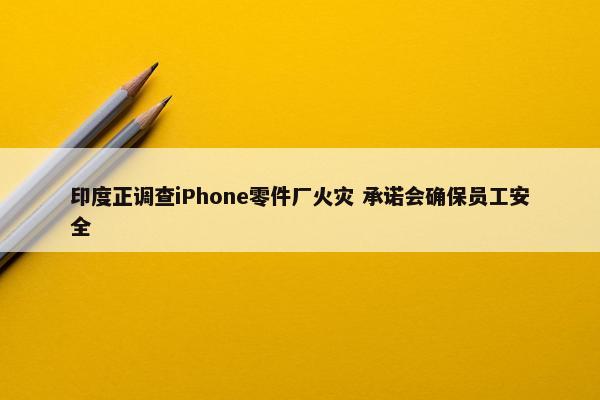 印度正调查iPhone零件厂火灾 承诺会确保员工安全