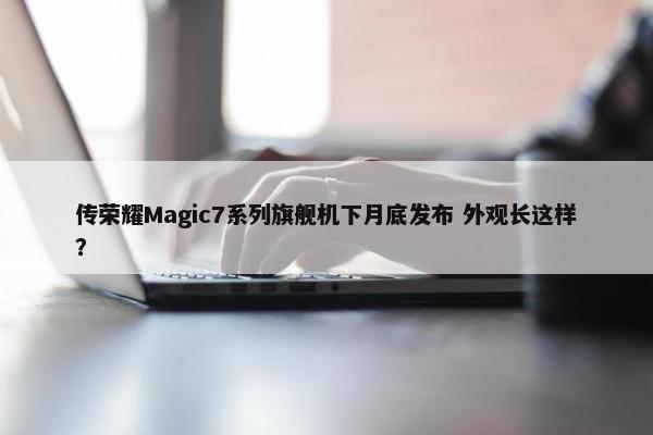 传荣耀Magic7系列旗舰机下月底发布 外观长这样？