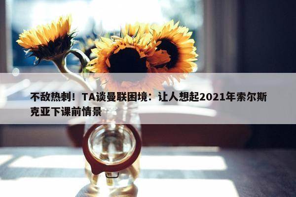 不敌热刺！TA谈曼联困境：让人想起2021年索尔斯克亚下课前情景