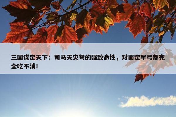 三国谋定天下：司马天灾弩的强致命性，对面定军弓都完全吃不消！