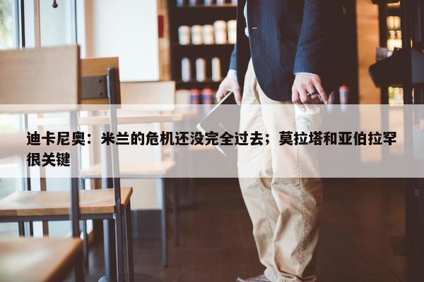 迪卡尼奥：米兰的危机还没完全过去；莫拉塔和亚伯拉罕很关键