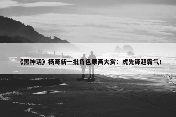 《黑神话》杨奇新一批角色原画大赏：虎先锋超霸气！