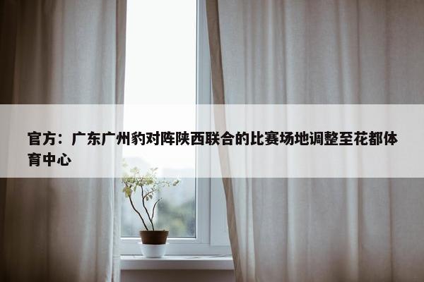 官方：广东广州豹对阵陕西联合的比赛场地调整至花都体育中心