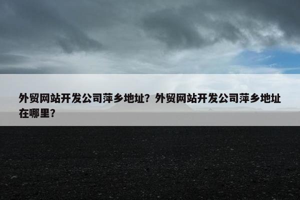 外贸网站开发公司萍乡地址？外贸网站开发公司萍乡地址在哪里？