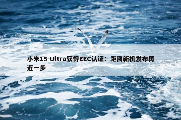 小米15 Ultra获得EEC认证：距离新机发布再近一步