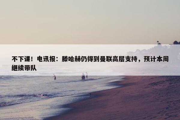 不下课！电讯报：滕哈赫仍得到曼联高层支持，预计本周继续带队