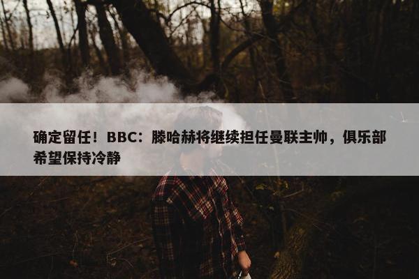 确定留任！BBC：滕哈赫将继续担任曼联主帅，俱乐部希望保持冷静