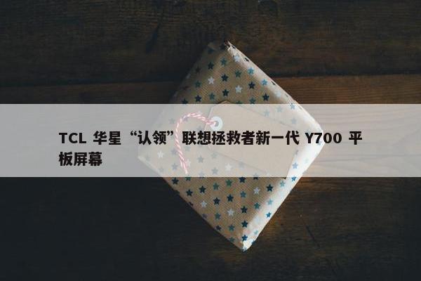 TCL 华星“认领”联想拯救者新一代 Y700 平板屏幕