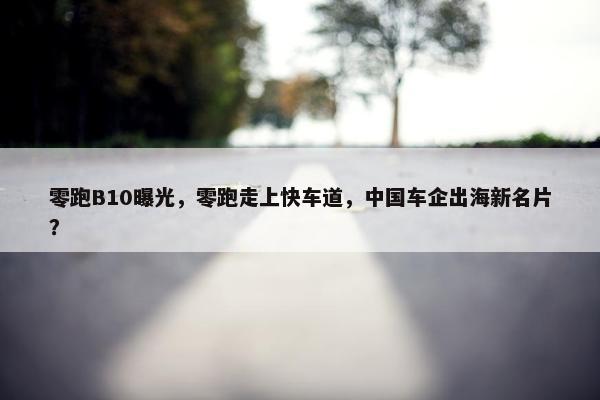 零跑B10曝光，零跑走上快车道，中国车企出海新名片？