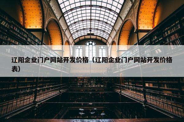 辽阳企业门户网站开发价格（辽阳企业门户网站开发价格表）