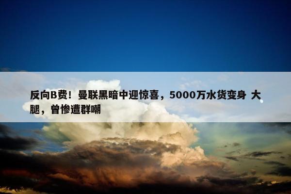 反向B费！曼联黑暗中迎惊喜，5000万水货变身 大腿，曾惨遭群嘲