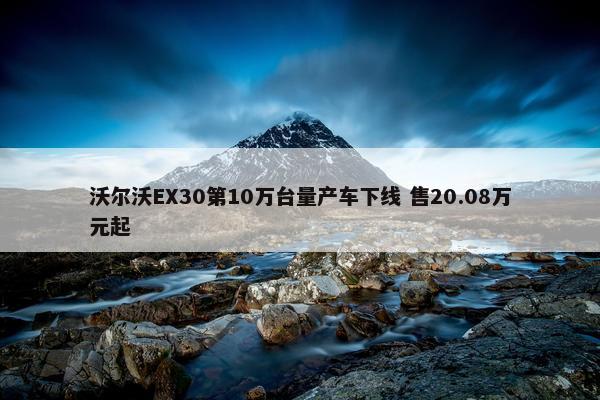 沃尔沃EX30第10万台量产车下线 售20.08万元起