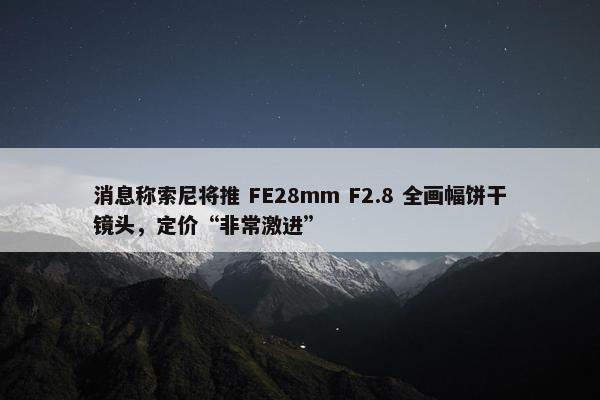 消息称索尼将推 FE28mm F2.8 全画幅饼干镜头，定价“非常激进”